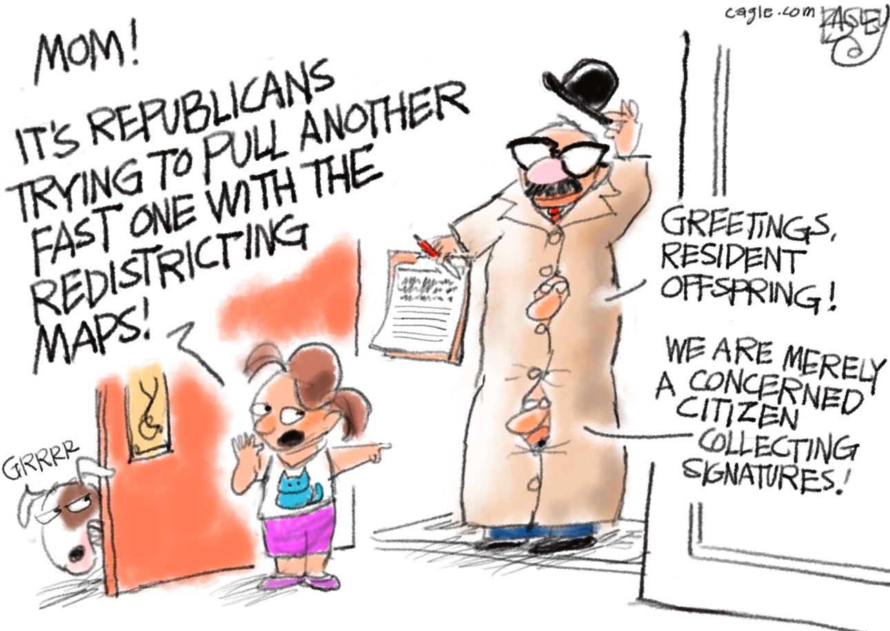 This cartoon takes place at the front door of a house where a little girl has just answered the door. The comical figure at the door is a poorly-disguised group of men standing on each other&amp;rsquo;s shoulders with a trenchcoat, hat, fake mustache and glasses. They hold a clipboard and say, &amp;ldquo;Greetings resident offspring! We are merely a concerned citizen collecting signatures!&amp;rdquo; The little girl points at the figure and says, &amp;ldquo;Mom! It&amp;rsquo;s Republicans trying to pull another fast one with the redistricting maps!&amp;rdquo; The little girl&amp;rsquo;s dog growls at the figure.