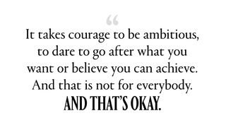 “It takes courage to be ambitious, to dare to go after what you want or believe you can achieve. And that is not for everybody. And that’s okay.”