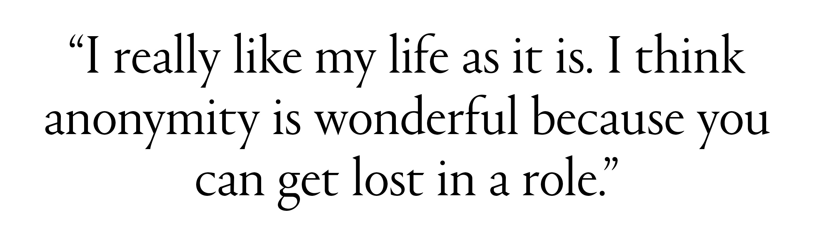 "I really like my life as it is. I think anonymity is wonderful because you can get lost in a role.&amp;rdquo;