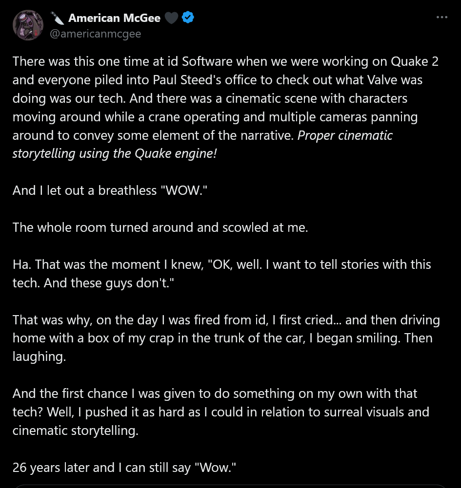 There was this one time at id Software when we were working on Quake 2 and everyone piled into Paul Steed's office to check out what Valve was doing was our tech. And there was a cinematic scene with characters moving around while a crane operating and multiple cameras panning around to convey some element of the narrative. Proper cinematic storytelling using the Quake engine!And I let out a breathless &amp;quot;WOW.&amp;quot; The whole room turned around and scowled at me. Ha. That was the moment I knew, &amp;quot;OK, well. I want to tell stories with this tech. And these guys don't.&amp;quot;That was why, on the day I was fired from id, I first cried... and then driving home with a box of my crap in the trunk of the car, I began smiling. Then laughing. And the first chance I was given to do something on my own with that tech? Well, I pushed it as hard as I could in relation to surreal visuals and cinematic storytelling.26 years later and I can still say &amp;quot;Wow.&amp;quot;