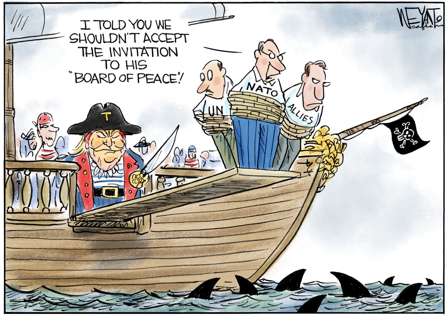 
                                This cartoon takes place on a pirate ship. Donald Trump is dressed as a pirate, holds a sword, and looks satisfied as stands near the plank. Eight sharks swim in the ocean off the side of the boat. Three men are tied up with rope and stand at the end of the gangplank. They are labeled, “UN” “NATO” and “Allies”. The man labeled NATO says, “I told you we shouldn’t accept the invitation to his ‘board of peace’!” 
                            