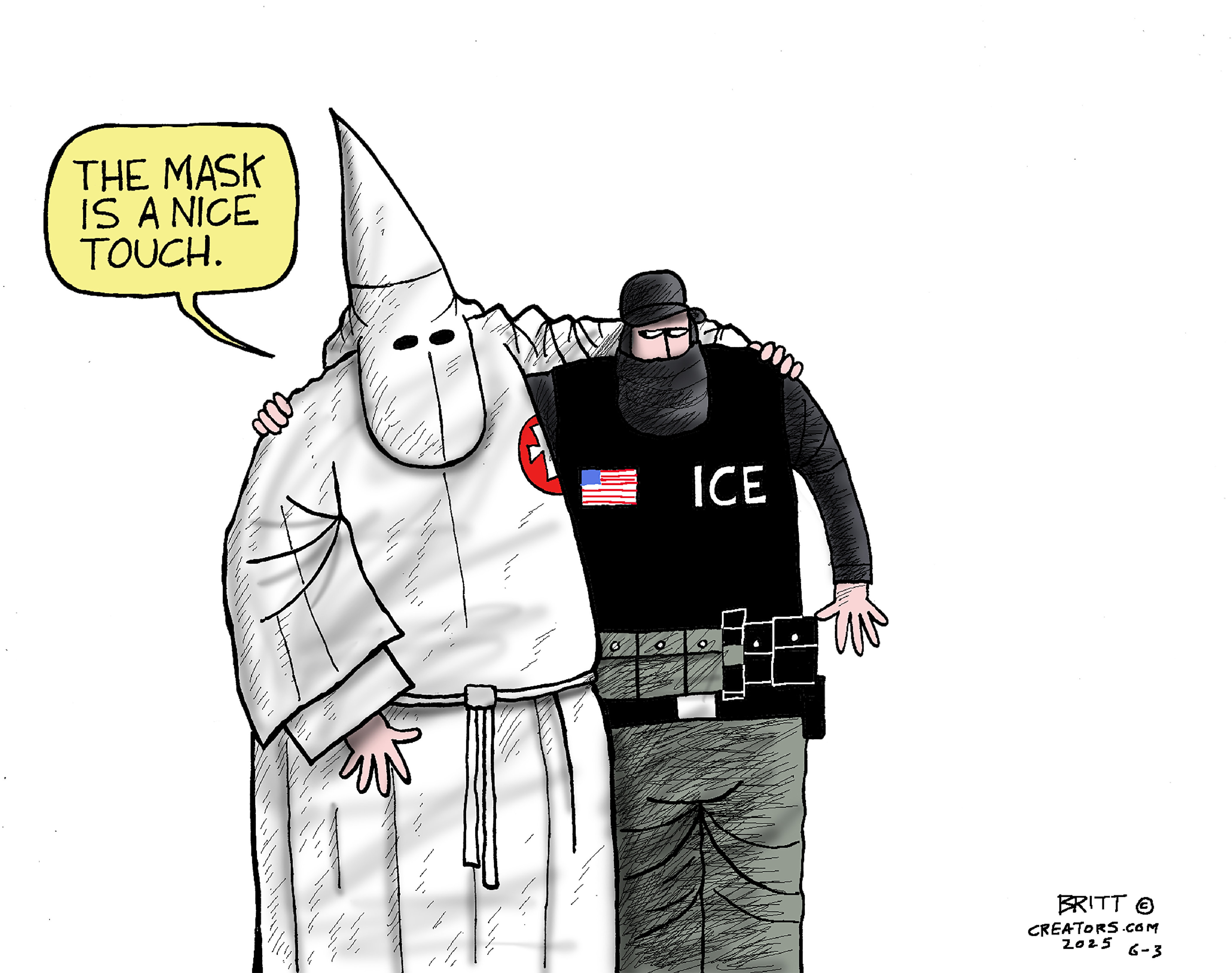 This cartoon depicts a Ku Klux Klansman in full Klan outfit with his arm around a masked ICE agent. The klansman says, “The mask is a nice touch.”