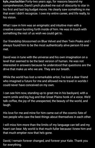 Longform written tribute by Actor Kyle MacLachlan to deceased director David Lynch: "Forty-two years ago, for reasons beyond my comprehension, David Lynch plucked me out of obscurity to star in his first and last big budget movie. He clearly saw something in me that even I didn’t recognize. I owe my entire career, and life really, to his vision. What I saw in him was an enigmatic and intuitive man with a creative ocean bursting forth inside of him. He was in touch with something the rest of us wish we could get to. Our friendship blossomed on Blue Velvet and then Twin Peaks and I always found him to be the most authentically alive person I’d ever met. David was in tune with the universe and his own imagination on a level that seemed to be the best version of human. He was not interested in answers because he understood that questions are the drive that make us who we are. They are our breath. While the world has lost a remarkable artist, I’ve lost a dear friend who imagined a future for me and allowed me to travel in worlds I could never have conceived on my own. I can see him now, standing up to greet me in his backyard, with a warm smile and big hug and that Great Plains honk of a voice. We’d talk coffee, the joy of the unexpected, the beauty of the world, and laugh. His love for me and mine for him came out of the cosmic fate of two people who saw the best things about themselves in each other. I will miss him more than the limits of my language can tell and my heart can bear. My world is that much fuller because I knew him and that much emptier now that he’s gone. David, I remain forever changed, and forever your Kale. Thank you for everything."