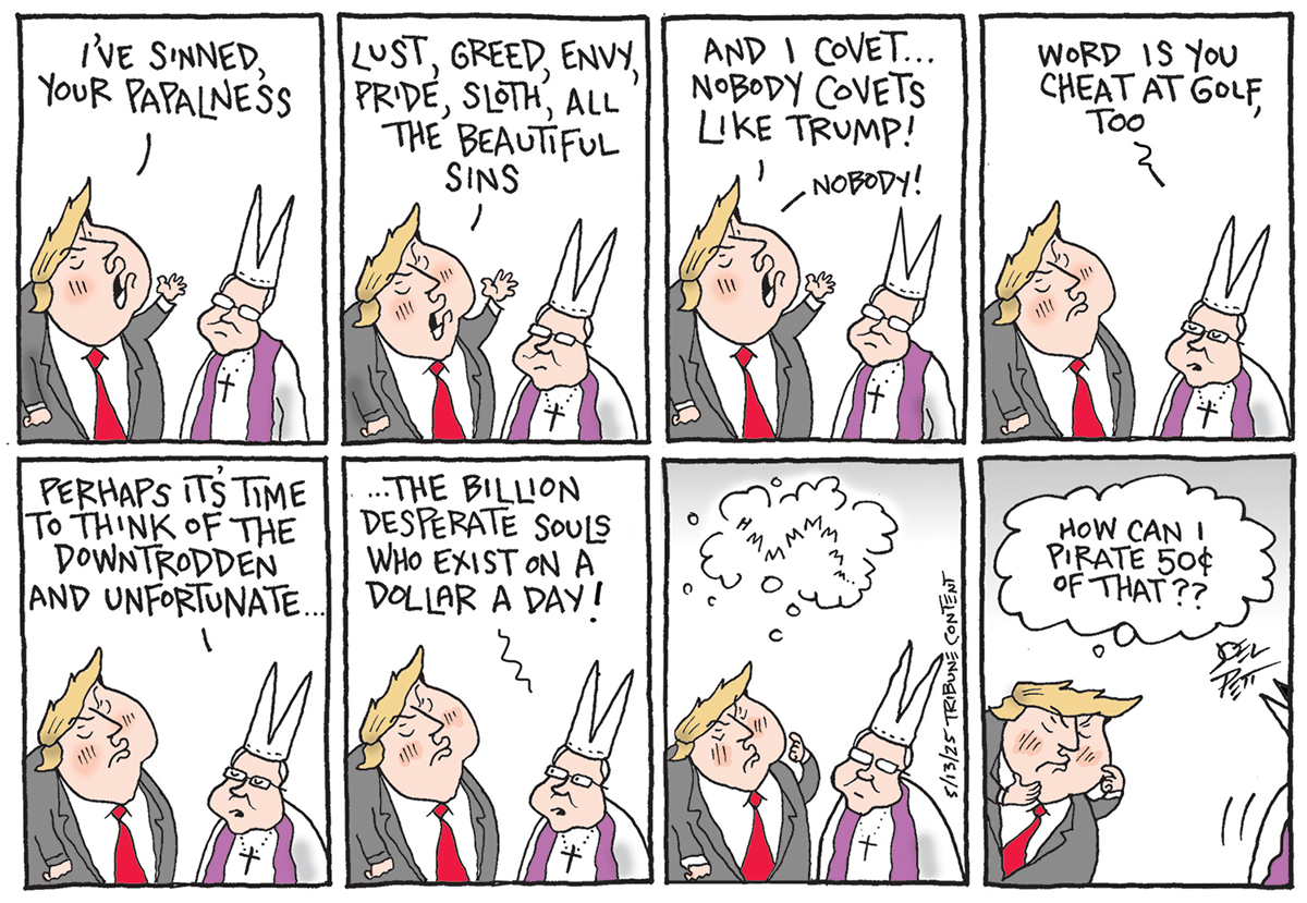 This eight-panel cartoon depicts Donald Trump confessing to the Pope. In the first panel, Trump says, "I'VE SINNED, YOUR PAPALNESS. "The second panel shows Trump listing his sins with relish: "LUST, GREED, ENVY, PRIDE, SLOTH', ALL THE BEAUTIFUL SINS." In the third panel, Trump continues, "AND I COVET... NOBODY COVETS LIKE TRUMP! - NOBODY!" The fourth panel shows the Pope saying, "WORD IS YOU CHEAT AT GOLF, TOO." The fifth panel has the Pope saying, "PERHAPS IT'S TIME TO THINK OF THE DOWNTRODDEN AND UNFORTUNATE..."The Pope continues, "...THE BILLION DESPERATE SOULS WHO EXIST ON A DOLLAR A DAY!" In the seventh panel, Trump appears to be confused. The final panel shows Trump asking greedily, "HOW CAN I PIRATE 50¢ OF THAT??"