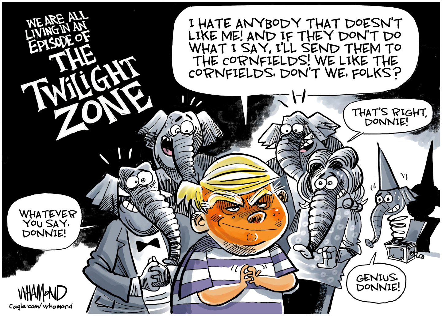 This cartoon is titled &amp;ldquo;We are all living in an episode of the Twilight Zone.&amp;rdquo; It depicts Donald Trump as the evil little kid portrayed by Bill Mumy in the Twilight Zone episode titled &amp;ldquo;It's A Good Life.&amp;rdquo; Trump says, &amp;ldquo;I hate anybody that doesn&amp;rsquo;t like me! And if they don&amp;rsquo;t do what I say, I&amp;rsquo;ll send them to the cornfields! We like the cornfields. Don&amp;rsquo;t we. Folks?&amp;rdquo;A group of cowering, terrified elephants behind Trump say &amp;ldquo;Whatever you say Donnie!&amp;rdquo; A creepy jack in the box says, &amp;ldquo;Genius, Donnie!&amp;rdquo;