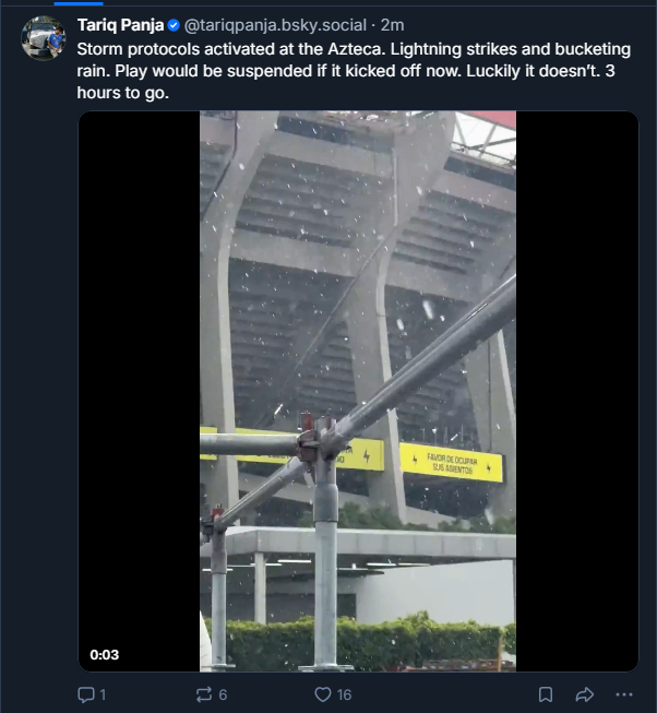 Tariq Panja posts to Bluesky: "Storm protocols activated at the Azteca. Lightning strikes and bucketing rain. Play would be suspended if it kicked off now. Luckily it doesn&amp;rsquo;t. 3 hours to go."