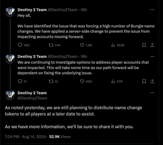 Hey all, We have identified the issue that was forcing a high number of Bungie name changes. We have applied a server-side change to prevent the issue from impacting accounts moving forward. We are continuing to investigate options to address player accounts that were impacted. This will take some time as our path forward will be dependent on fixing the underlying issue. As noted yesterday, we are still planning to distribute name change tokens to all players at a later date to assist. As we have more information, we'll be sure to share it with you.