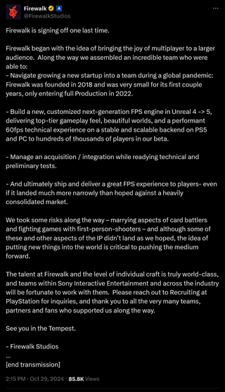 Firewalk is signing off one last time.Firewalk began with the idea of bringing the joy of multiplayer to a larger audience. Along the way we assembled an incredible team who were able to:- Navigate growing a new startup into a team during a global pandemic: Firewalk was founded in 2018 and was very small for its first couple years, only entering full Production in 2022.- Build a new, customized next-generation FPS engine in Unreal 4 -> 5, delivering top-tier gameplay feel, beautiful worlds, and a performant 60fps technical experience on a stable and scalable backend on PS5 and PC to hundreds of thousands of players in our beta.- Manage an acquisition / integration while readying technical and preliminary tests.- And ultimately ship and deliver a great FPS experience to players- even if it landed much more narrowly than hoped against a heavily consolidated market.We took some risks along the way – marrying aspects of card battlers and fighting games with first-person-shooters – and although some of these and other aspects of the IP didn’t land as we hoped, the idea of putting new things into the world is critical to pushing the medium forward.The talent at Firewalk and the level of individual craft is truly world-class, and teams within Sony Interactive Entertainment and across the industry will be fortunate to work with them. Please reach out to Recruiting at PlayStation for inquiries, and thank you to all the very many teams, partners and fans who supported us along the way.See you in the Tempest.- Firewalk Studios…[end transmission]