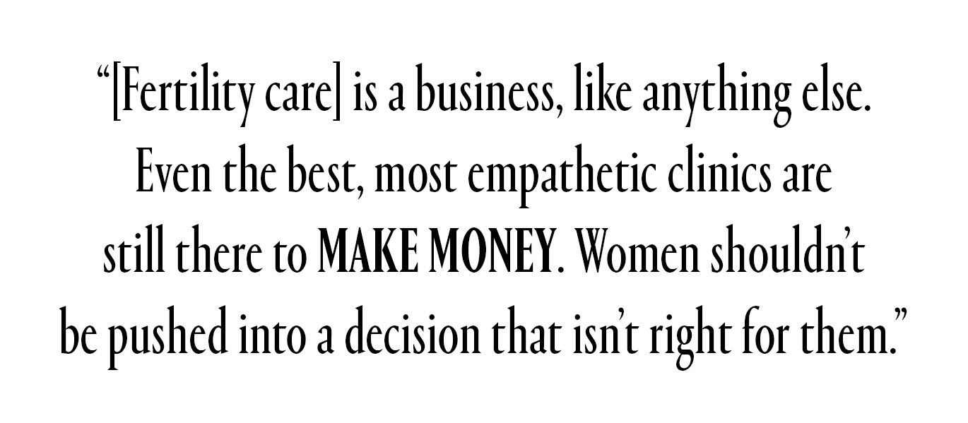 Fertility care is a business, like anything else. Even the best, most empathetic clinics are still there to make money. Women shouldn't be pushed into a decision that isn't right for them.