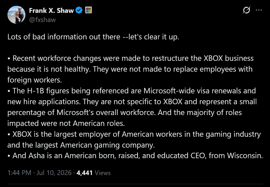 Lots of bad information out there --let's clear it up.&amp;bull; Recent workforce changes were made to restructure the XBOX business because it is not healthy. They were not made to replace employees with foreign workers.&amp;bull; The H-1B figures being referenced are Microsoft-wide visa renewals and new hire applications. They are not specific to XBOX and represent a small percentage of Microsoft's overall workforce. And the majority of roles impacted were not American roles.&amp;bull; XBOX is the largest employer of American workers in the gaming industry and the largest American gaming company.&amp;bull; And Asha is an American born, raised, and educated CEO, from Wisconsin.