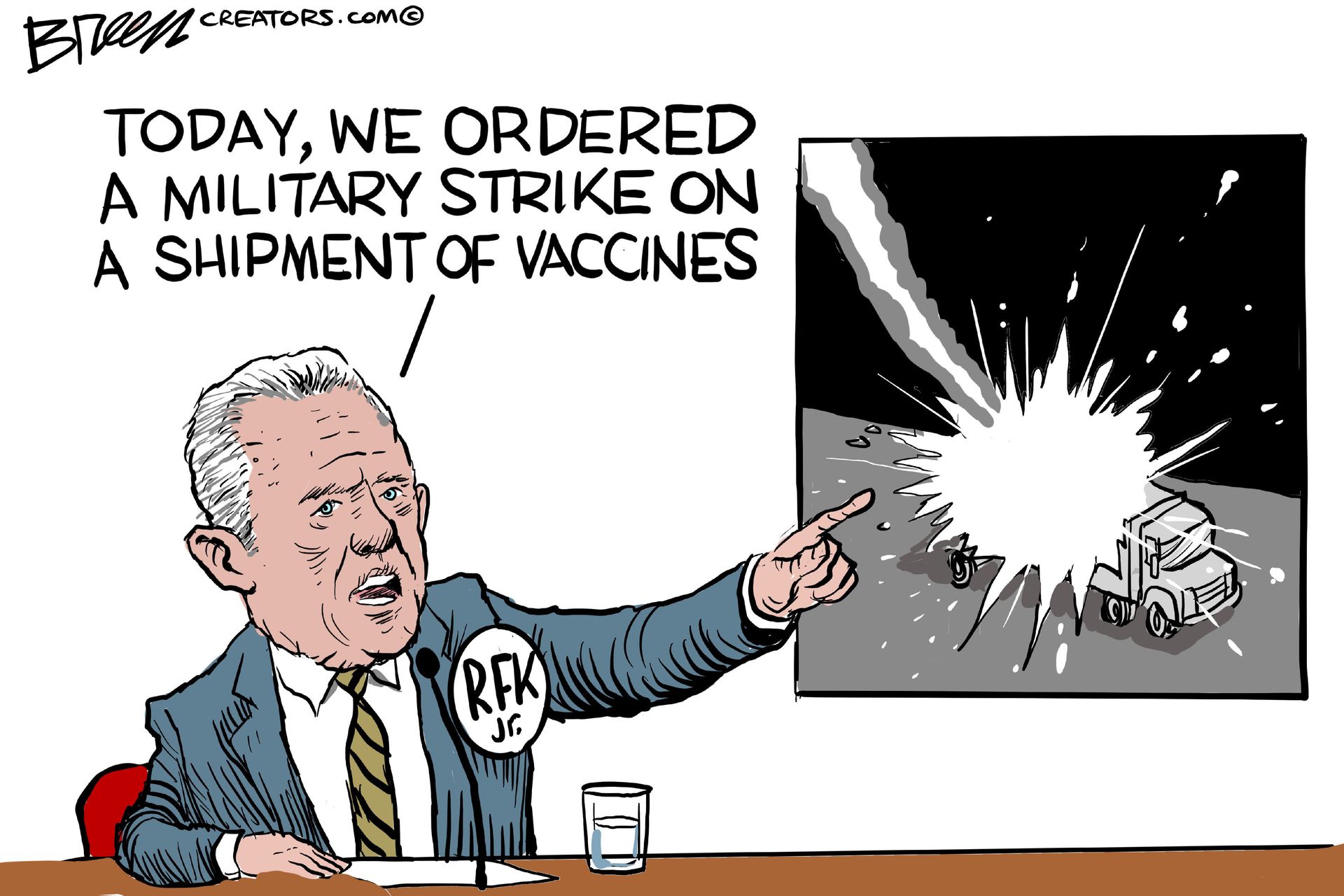 
                                This cartoon shows RFK Jr. sitting at a desk speaking into a microphone. He points at a photo of a truck being blown up by a missile. He says, “Today, we ordered a military strike on a shipment of vaccines.”
                            