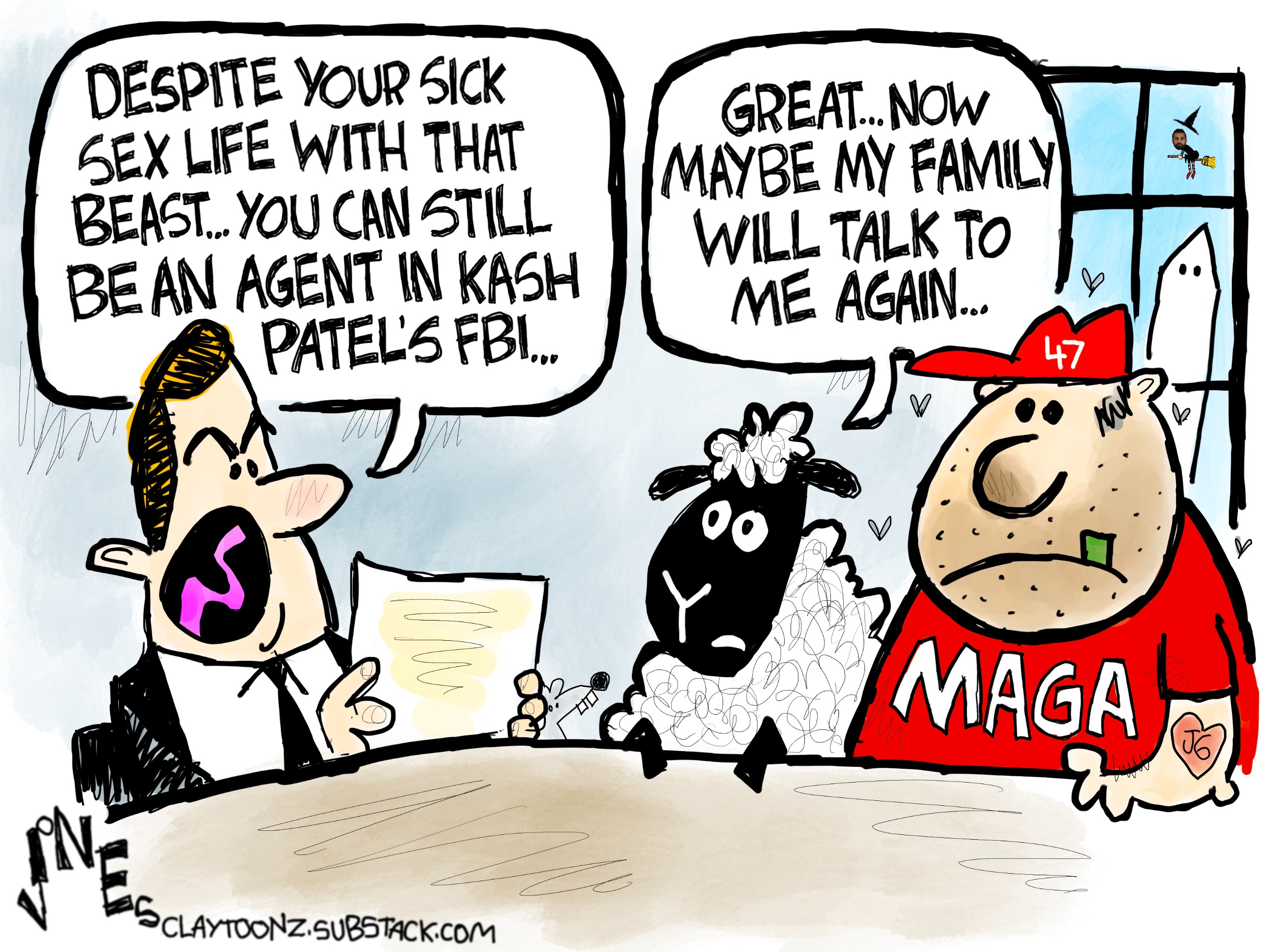 A man in a suit suits at a desk with a sheep and a man in a MAGA T-shirt and &amp;ldquo;47&amp;rdquo; hat. The man in the suit reads from a piece of paper and says, &amp;ldquo;Despite your sick sex life with that beast&amp;hellip;you can still be an agent in Kash Patel&amp;rsquo;s FBI&amp;hellip;&amp;rdquo; The sheep says, &amp;ldquo;Great..now maybe my family will talk to me again&amp;hellip;&amp;rdquo;
