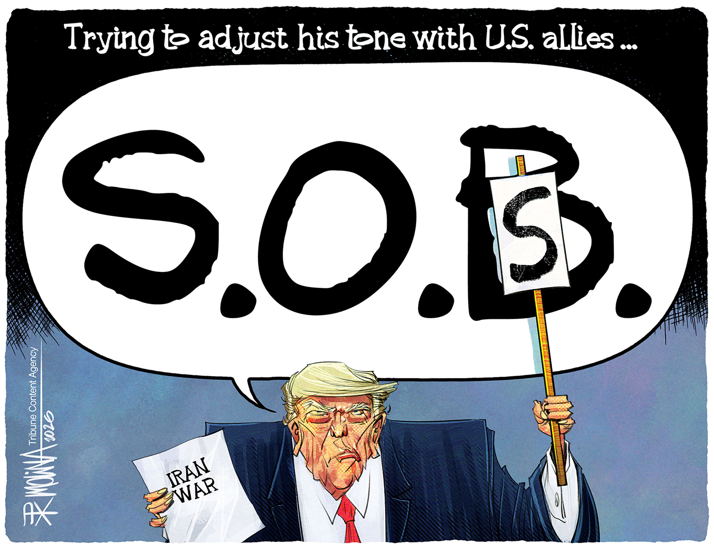 This cartoon is titled &amp;ldquo;Trying to adjust his tone with U.S. allies.&amp;rdquo; It depicts Donald Trump holding a piece of paper titled &amp;ldquo;Iran War&amp;rdquo; as Trump says, &amp;ldquo;S.O.B.&amp;rdquo; He then holds up a letter &amp;ldquo;S&amp;rdquo; to change what he says into &amp;ldquo;S.O.S&amp;rdquo;