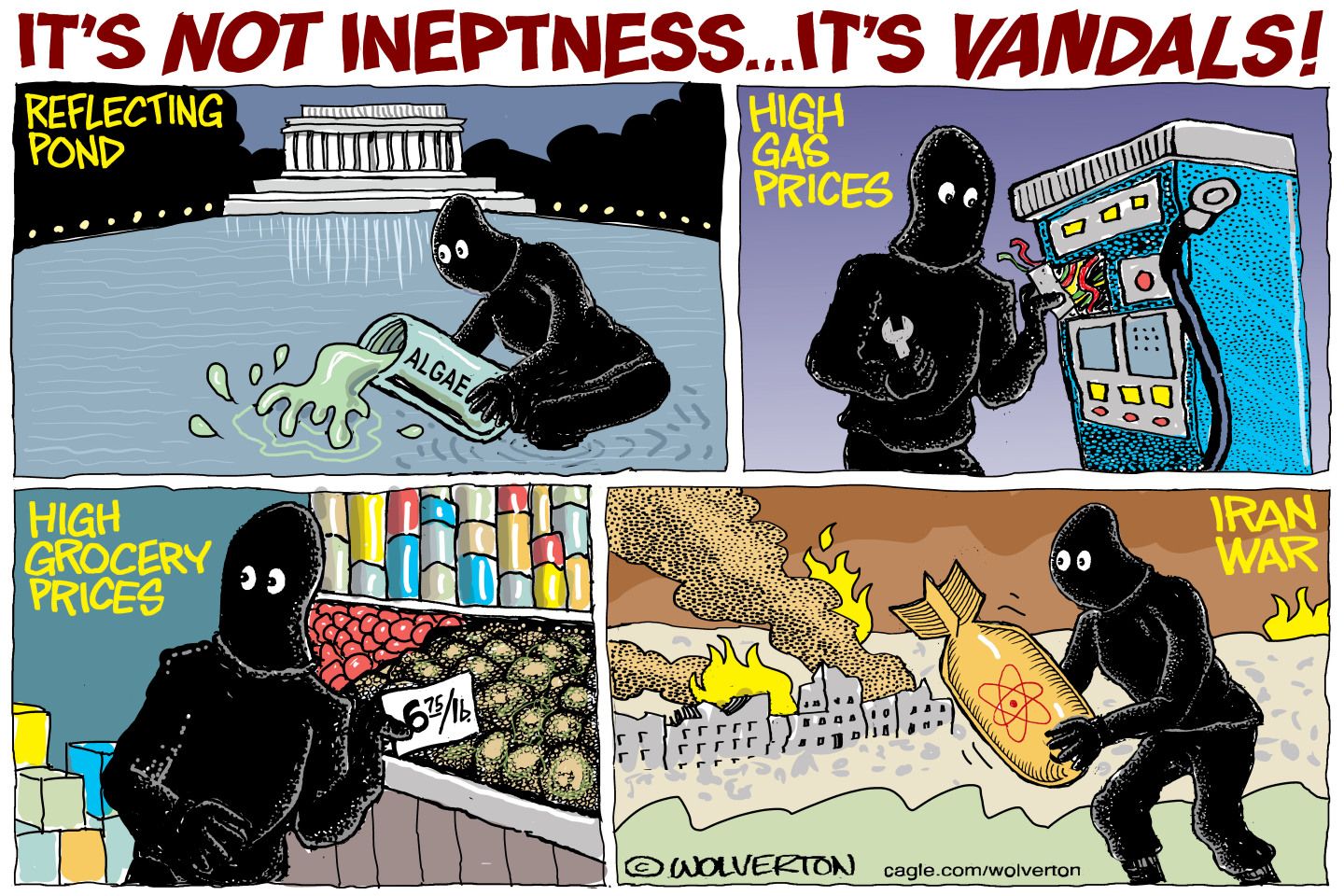 
                                This cartoon is titled “It’s Not Ineptness…It’s Vandals!” The four panels show a masked figure in dark clothes sabotaging various things, including the reflecting pond, a gas station pump to make gas prices higher, a price tag to make grocery prices higher, and a bomb to cause the Iran War.
                            