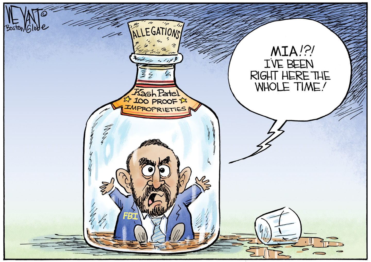 This cartoon depicts Kash Patel inside a bottle of liquor. The liquor&amp;rsquo;s label says &amp;ldquo;100 proof Improprieties&amp;rdquo; and the cork is labeled &amp;ldquo;Allegations&amp;rdquo;. Kash says, &amp;ldquo;MIA!?! I&amp;rsquo;ve been right here the whole time!&amp;rdquo;