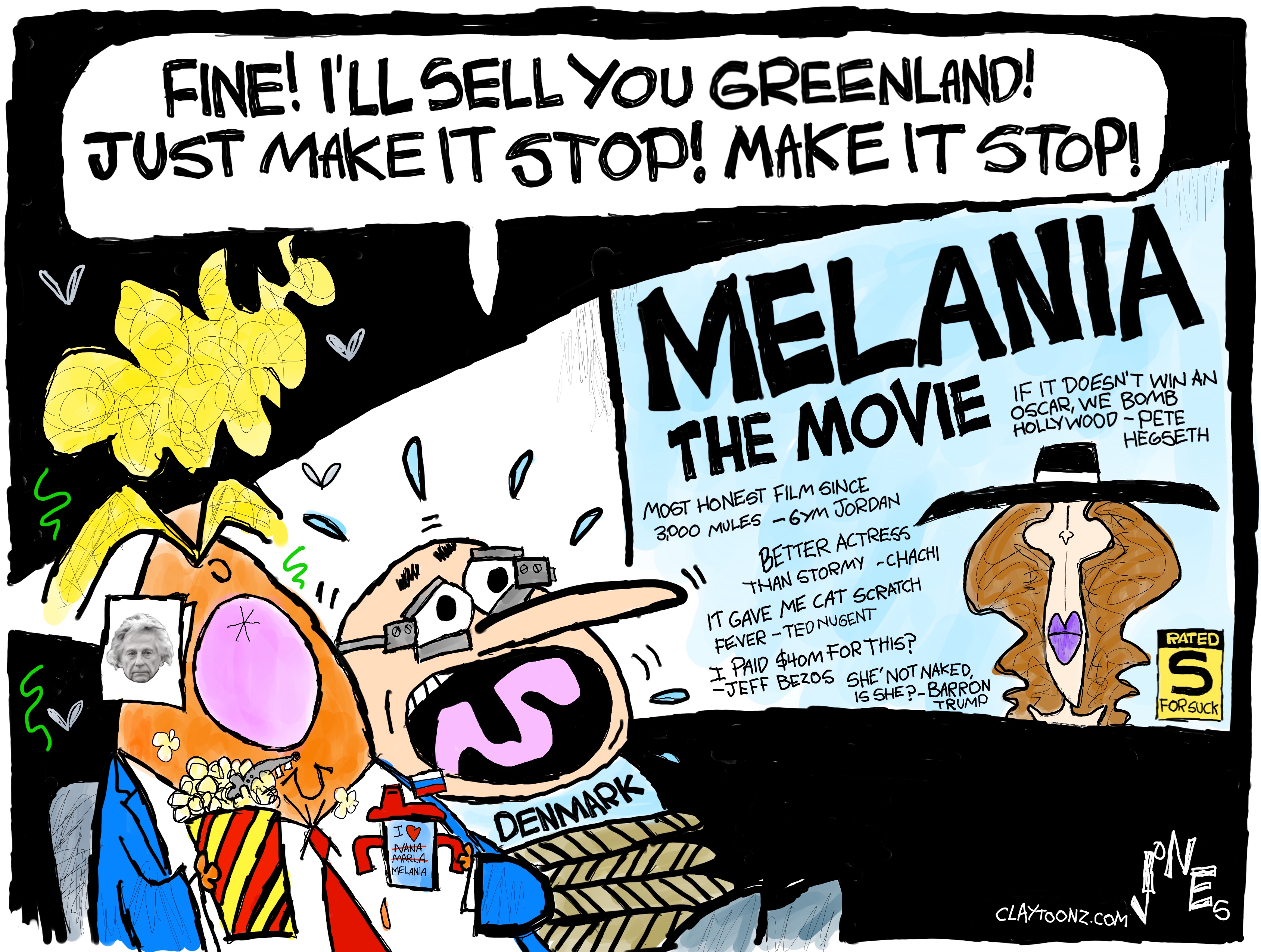 This cartoon is drawn in a wildly comic style and takes place in a movie theater. Donald Trump sits next to the leader of Denmark, who has been tied up with a rope and whose eyes are being held open with metal devices like Alex from &amp;ldquo;A Clockwork Orange.&amp;rdquo; The leader is being forced to watch &amp;ldquo;Melania The Movie&amp;rdquo; and says, &amp;ldquo;Fine! I&amp;rsquo;ll sell you Greenland! Just make it stop! Make it stop!&amp;rdquo; The film features quotes on the screen, including: &amp;ldquo;Most honest film since 2000 miles&amp;mdash; Gym Jordan.&amp;rdquo; &amp;ldquo;Better actress than Stormy &amp;mdash; Chachi.&amp;rdquo; &amp;ldquo;It gave me Cat Scratch Fever &amp;mdash; Ted Nugent.&amp;rdquo; &amp;ldquo;I paid $40m for this? &amp;mdash; Jeff Bezos.&amp;rdquo; &amp;ldquo;She not naked, is she? &amp;mdash; Barron Trump.&amp;rdquo; &amp;ldquo;If it doesn&amp;rsquo;t win an Oscar, we bomb Hollywood. &amp;mdash; Pete Hegseth.&amp;rdquo; The film is rated &amp;ldquo;S&amp;rdquo; for &amp;ldquo;SUCK&amp;rdquo;.