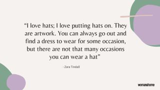 hat quote by Zara Tindall reads: “I love hats; I love putting hats on. They are artwork. You can always go out and find a dress to wear for some occasion, but there are not that many occasions you can wear a hat”