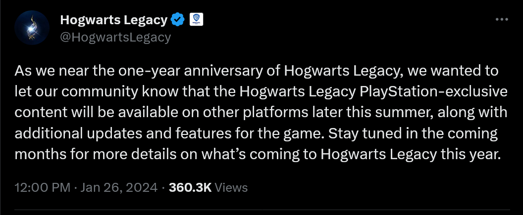 As we near the one-year anniversary of Hogwarts Legacy, we wanted to let our community know that the Hogwarts Legacy PlayStation-exclusive content will be available on other platforms later this summer, along with additional updates and features for the game. Stay tuned in the coming months for more details on what’s coming to Hogwarts Legacy this year.