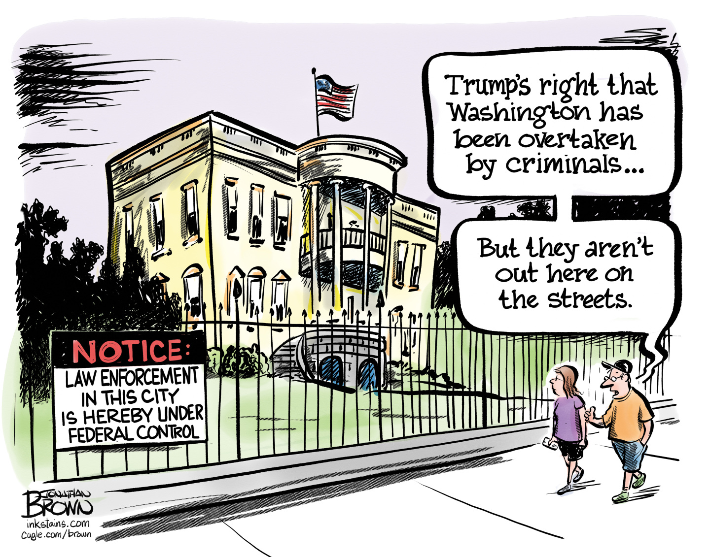 This cartoon shows a man and a woman walking past the White House. There’s a sign on the fence that reads, “NOTICE: Law enforcement in this city is hereby under federal control.” The man says, “Trump’s right that Washington has been overtaken by criminals. But there aren’t out here on the streets.”