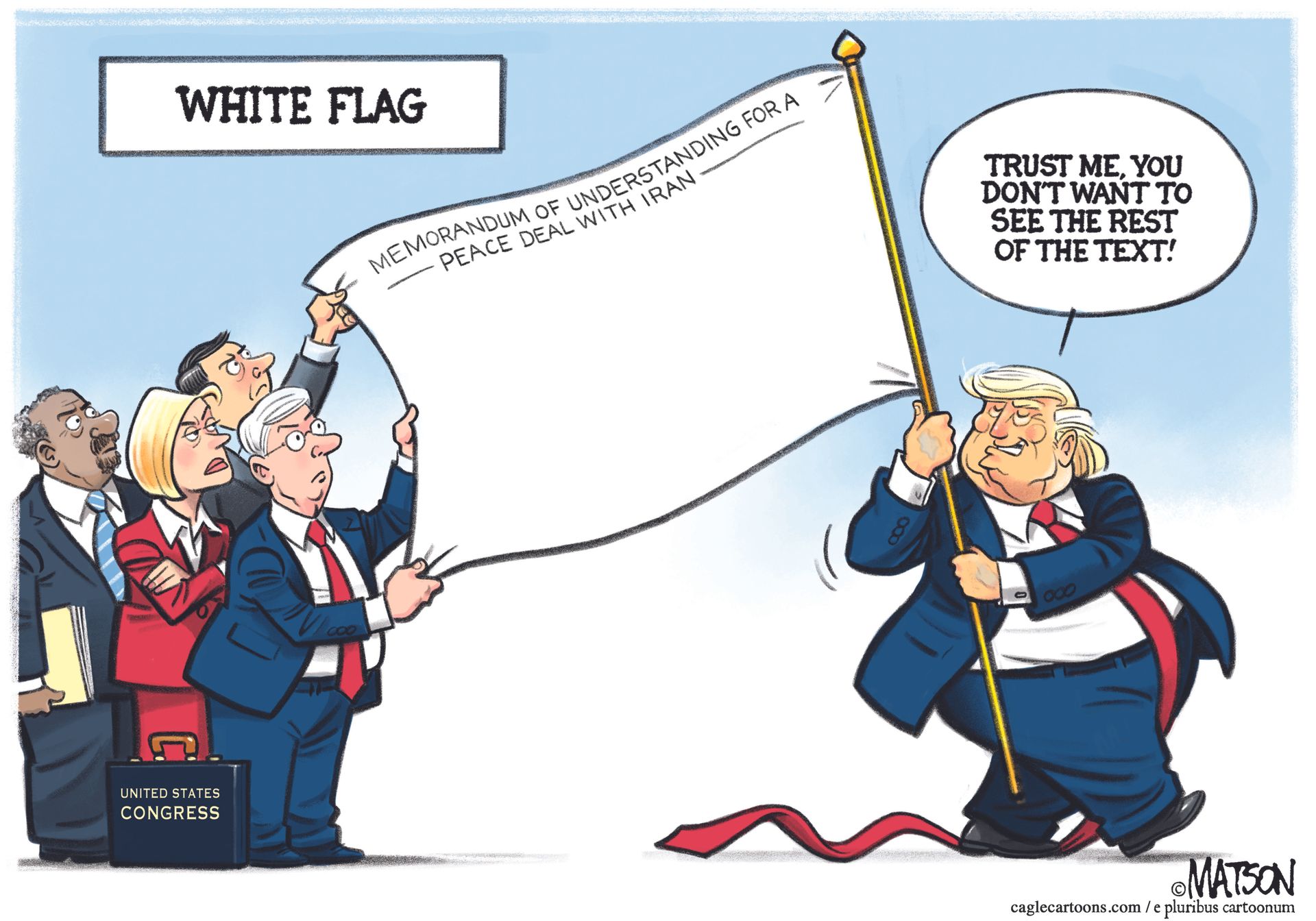 
                                Donald Trump carries a white flag of surrender that has only a few words on it: “Memorandum of understanding for a peace deal with Iran.” Members of Congress look at the flag with puzzled and angry looks and Trump says, “Trust me, you don’t want to see the rest of the text!”
                            