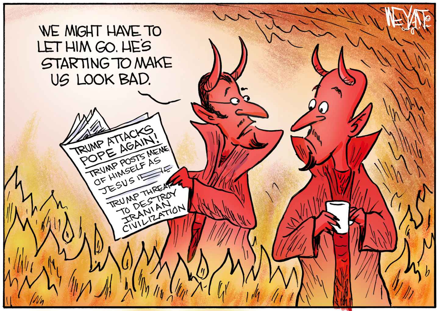 Two horned devils are in hell surrounded by fire as they read the newspaper. The headlines on the paper are: &amp;ldquo;Trump attacks Pope again! Trump posts meme of himself as Jesus. Trump threatens to destroy Iranian civilization.&amp;rdquo; One of the devils says, &amp;ldquo;We might have to let him go. He&amp;rsquo;s starting to make us look bad.&amp;rdquo;