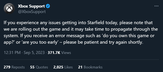 Xbox Support: "If you experience any issues getting into Starfield today, please note that we are rolling out the game and it may take time to propagate through the system. If you receive an error message such as ‘do you own this game or app?’ or ‘are you too early’ – please be patient and try again shortly."