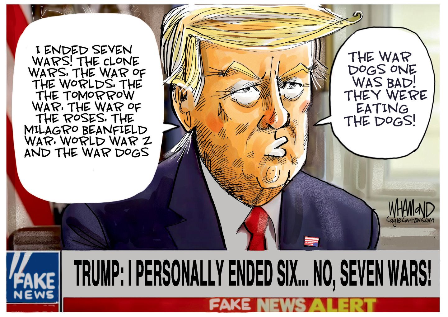 
                                This cartoon depicts Donald Trump on a television screen. The headline is “Trump: I personally ended six… no, seven wars!” The logo on the screen looks like a Fox News logo but reads “Fake News.” Trump says, “I ended seven wars! The clone wars, the war of the worlds, the tomorrow war, the War of the Roses, The Milagro Beanfield war, World War 2 and the War Dogs. The War Dogs one was bad! They were eating the dogs.”
                            