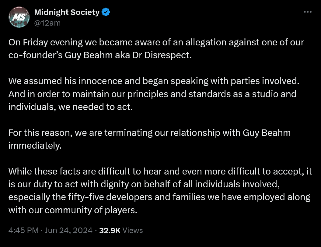 On Friday evening we became aware of an allegation against one of our co-founder’s Guy Beahm aka Dr Disrespect.  We assumed his innocence and began speaking with parties involved. And in order to maintain our principles and standards as a studio and individuals, we needed to act.  For this reason, we are terminating our relationship with Guy Beahm immediately.   While these facts are difficult to hear and even more difficult to accept, it is our duty to act with dignity on behalf of all individuals involved, especially the fifty-five developers and families we have employed along with our community of players.