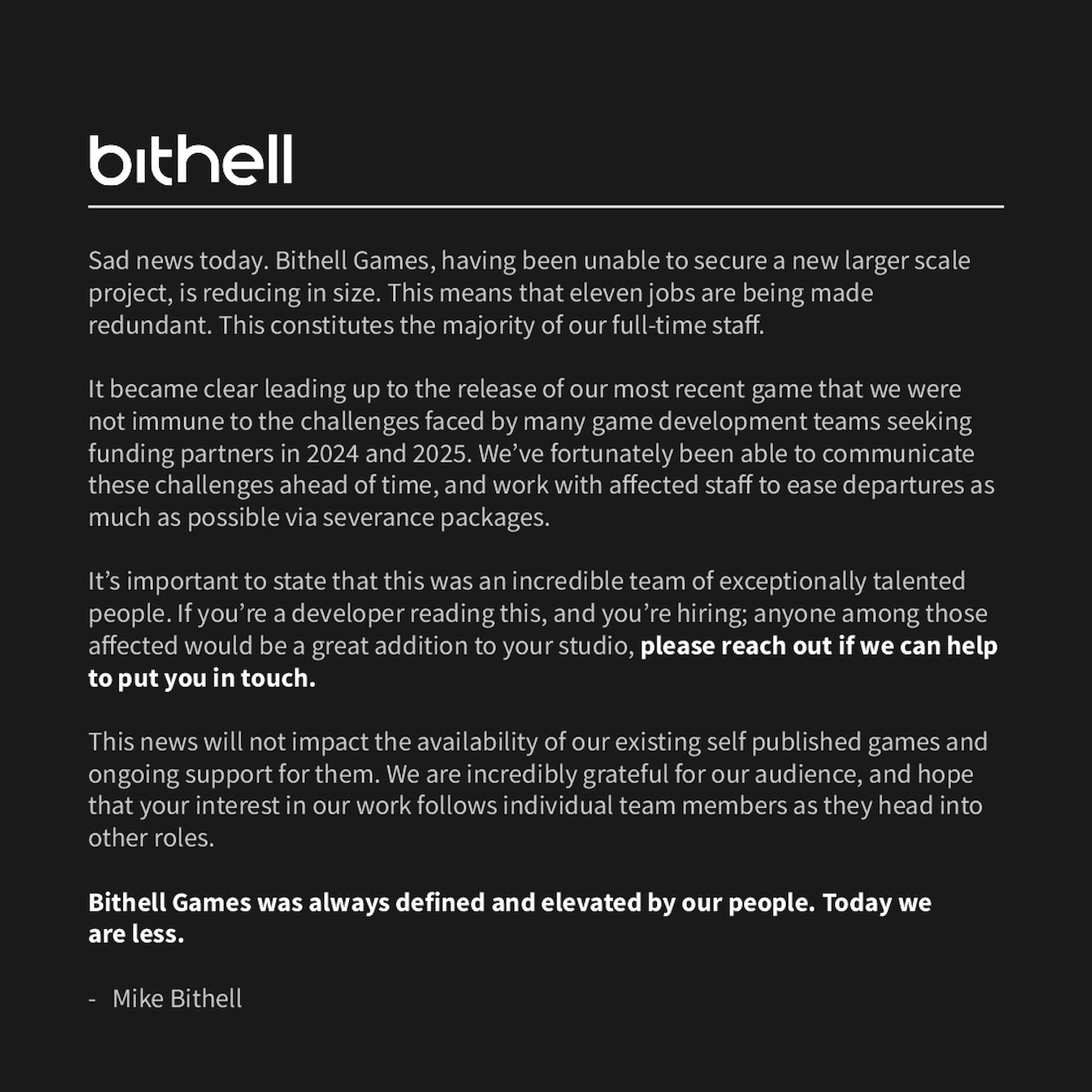 Sad news today. Bithell Games, having been unable to secure a new larger scale project, is reducing in size. This means that eleven jobs are being made redundant. This constitutes the majority of our full-time staff. It became clear leading up to the release of our most recent game that we were not immune to the challenges faced by many game development teams seeking funding partners in 2024 and 2025. We’ve fortunately been able to communicate these challenges ahead of time, and work with affected staff to ease departures as much as possible via severance packages. It’s important to state that this was an incredible team of exceptionally talented people. If you’re a developer reading this, and you’re hiring; anyone among those affected would be a great addition to your studio, please reach out if we can help to put you in touch. This news will not impact the availability of our existing self published games and ongoing support for them. We are incredibly grateful for our audience, and hope that your interest in our work follows individual team members as they head into other roles. Bithell Games was always defined and elevated by our people. Today we are less. - Mike Bithell