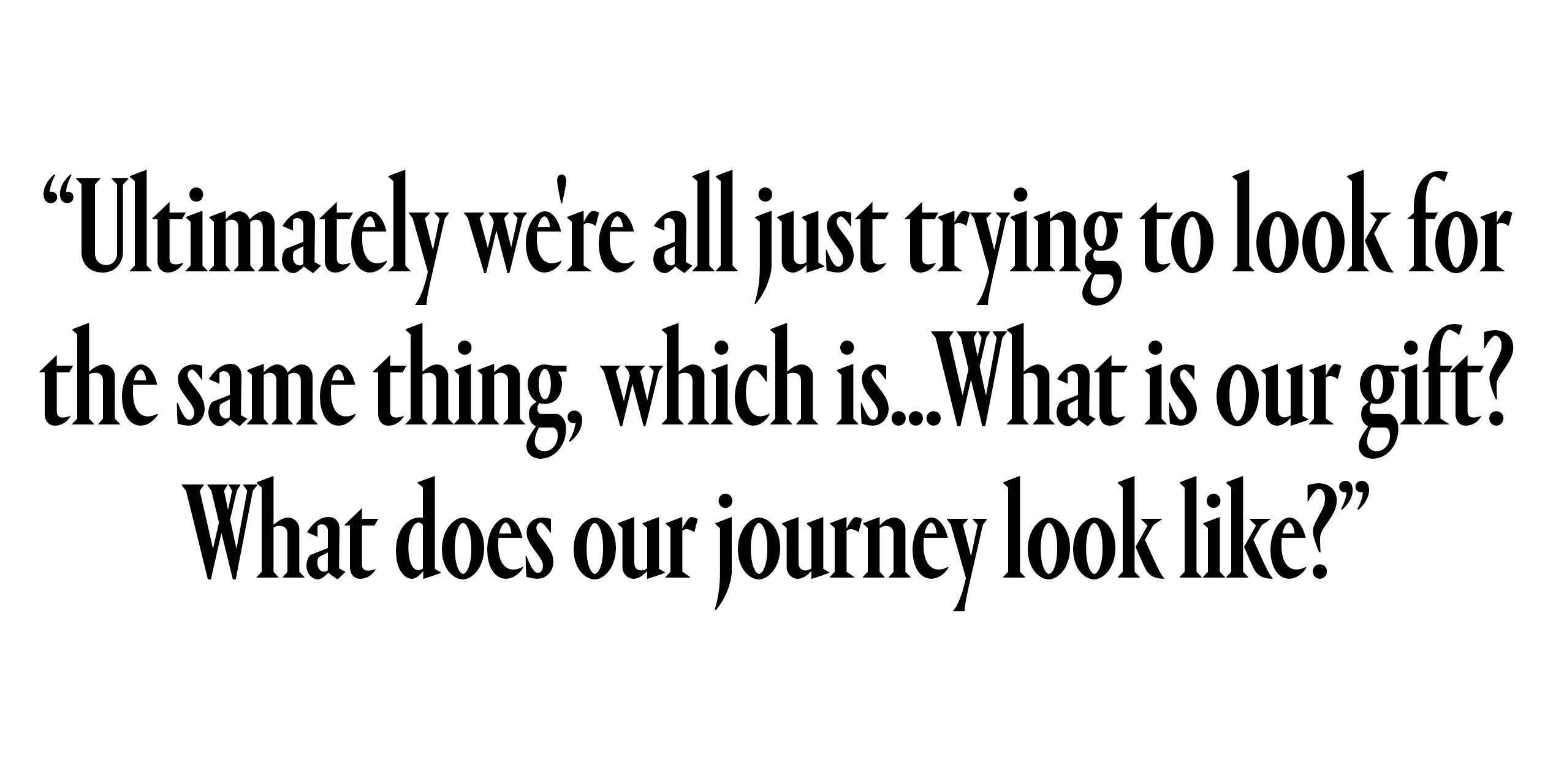 “Ultimately we're all just trying to look for the same thing, which is...What is our gift? What does our journey look like?"