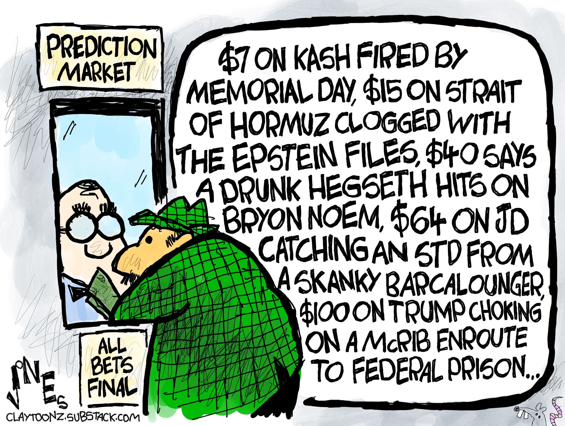 
                                This cartoon depicts a man placing bets on political outcomes at a window labeled “Prediction markets.” The bettor says, "$7 on Kash fired by Memorial Day, $15 on Strait of Hormuz clogged with the Epstein files, $40 says a drunk Hegseth hits on Bryon Noem, $64 on JD catching an STD from a skanky Barcalounger, $100 on Trump choking on a McRib enroute to federal prison..."
                            
