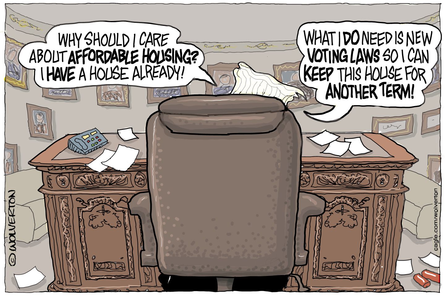
                                Donald Trump is pictured from behind in the Oval Office. He speaks on the phone and says, “Why should I care about affordable housing? I have a house already! What I DO need is new voting laws so I can keep this house for another term!”
                            