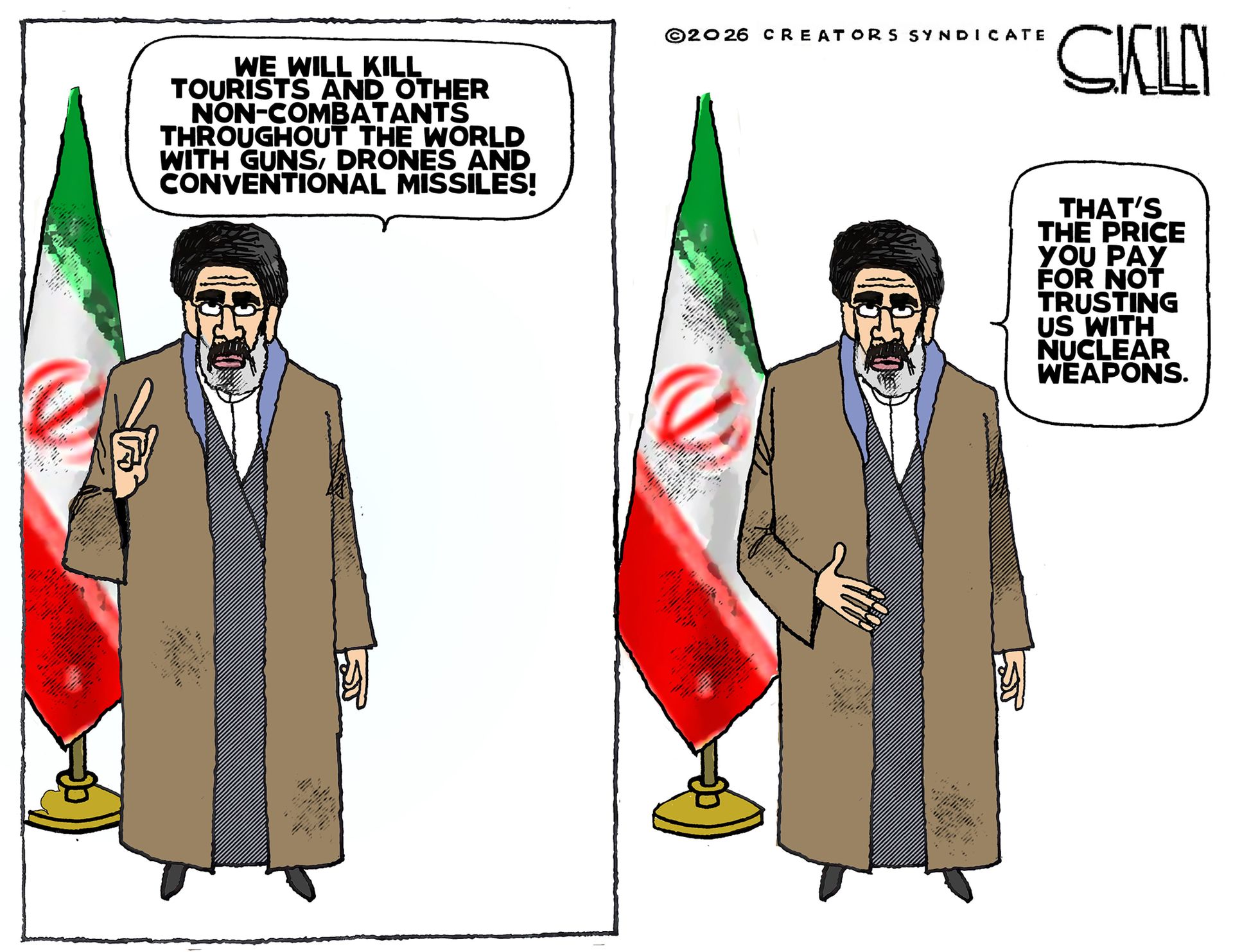 
                                This is a two panel cartoon with Iran's ​new Supreme ‌Leader Ayatollah ​Mojtaba ​Khamenei. In the left panel he says, “We will kill tourists and other non-combatants throughout the world with guns, drones and conventional missiles.” On the right, he says, “That’s the price you pay for trusting us with nuclear weapons.”
                            