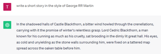 A ChatGPT dialogue in which the system answers a request to emulate George R.R. Martin: "In the shadowed halls of Castle Blackthorn, a bitter wind howled through the crenellations, carrying with it the promise of winter's relentless grasp. Lord Cedric Blackthorn, a man known for his cunning as much as his cruelty, sat brooding in the dimly lit great hall. His eyes, as cold and unyielding as the stone walls surrounding him, were fixed on a tattered map spread across the oaken table before him."