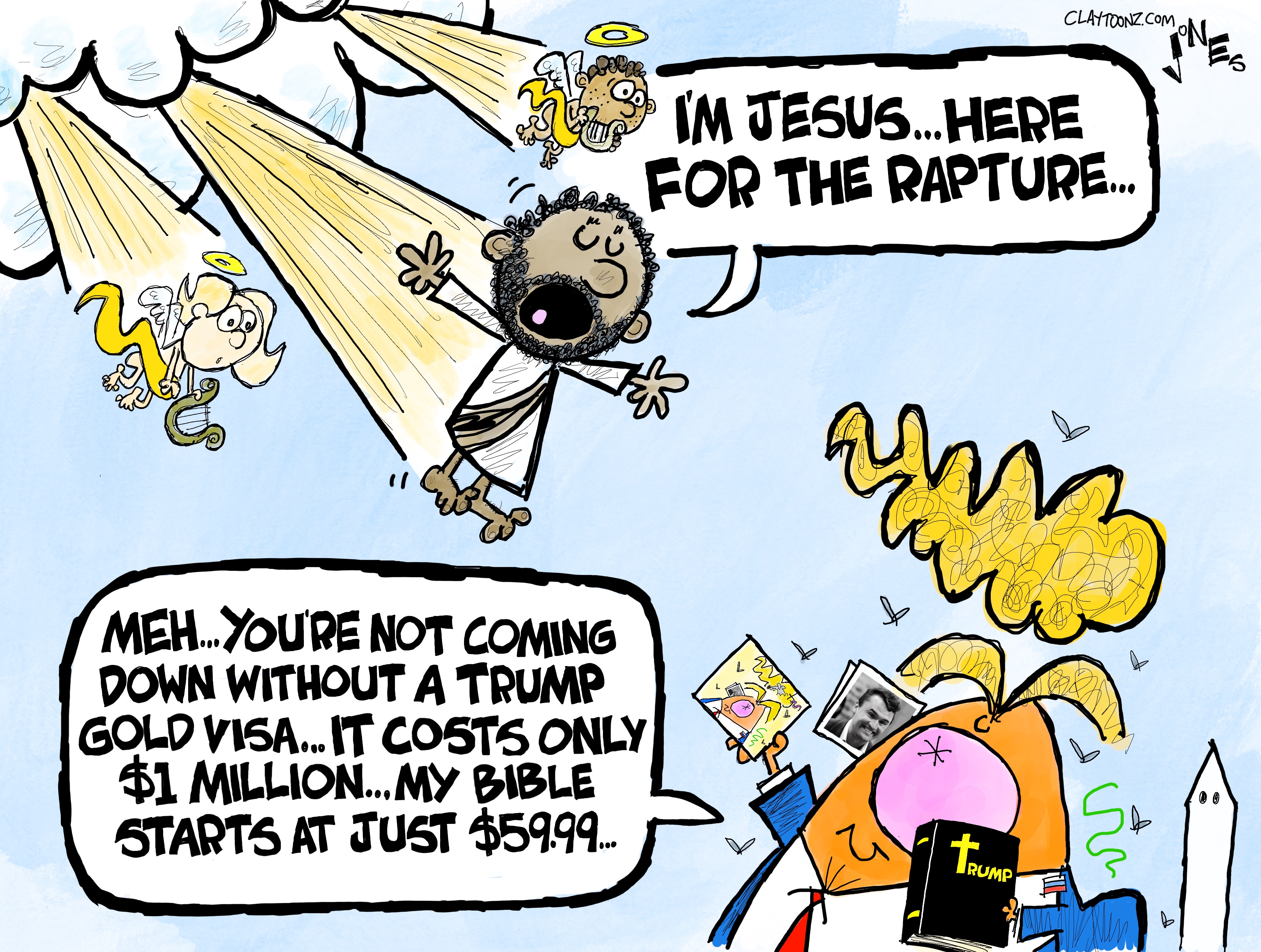 This cartoon is drawn in a wacky comic style by Clay Jones. It depicts Jesus and angels descending from the heavens toward Donald Trump, who holds a picture of Charlie Kirk and a Trump Bible. Jesus says, &amp;ldquo;I&amp;rsquo;m Jesus&amp;hellip;here for the rapture.&amp;rdquo; Trump responds, &amp;ldquo;Meh&amp;hellip;You&amp;rsquo;re not coming down with a Trump gold visa. It costs only $1 million&amp;hellip;my bible starts at just $59.99.&amp;rdquo;