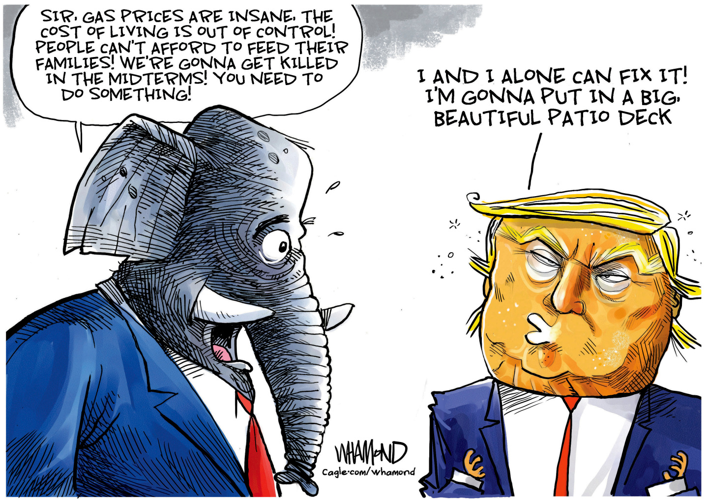 An elephant in a suit speaks to Donald Trump in this cartoon. The elephant says, &amp;ldquo;Sir, gas prices are insane. The cost of living is out of control! People can&amp;rsquo;t afford to feed their families! We&amp;rsquo;re gonna get killed in the midterms! You need to do something!&amp;rdquo; Trump says, &amp;ldquo;I and I alone can fix it! I&amp;rsquo;m gonna put in a big, beautiful patio deck.&amp;rdquo;