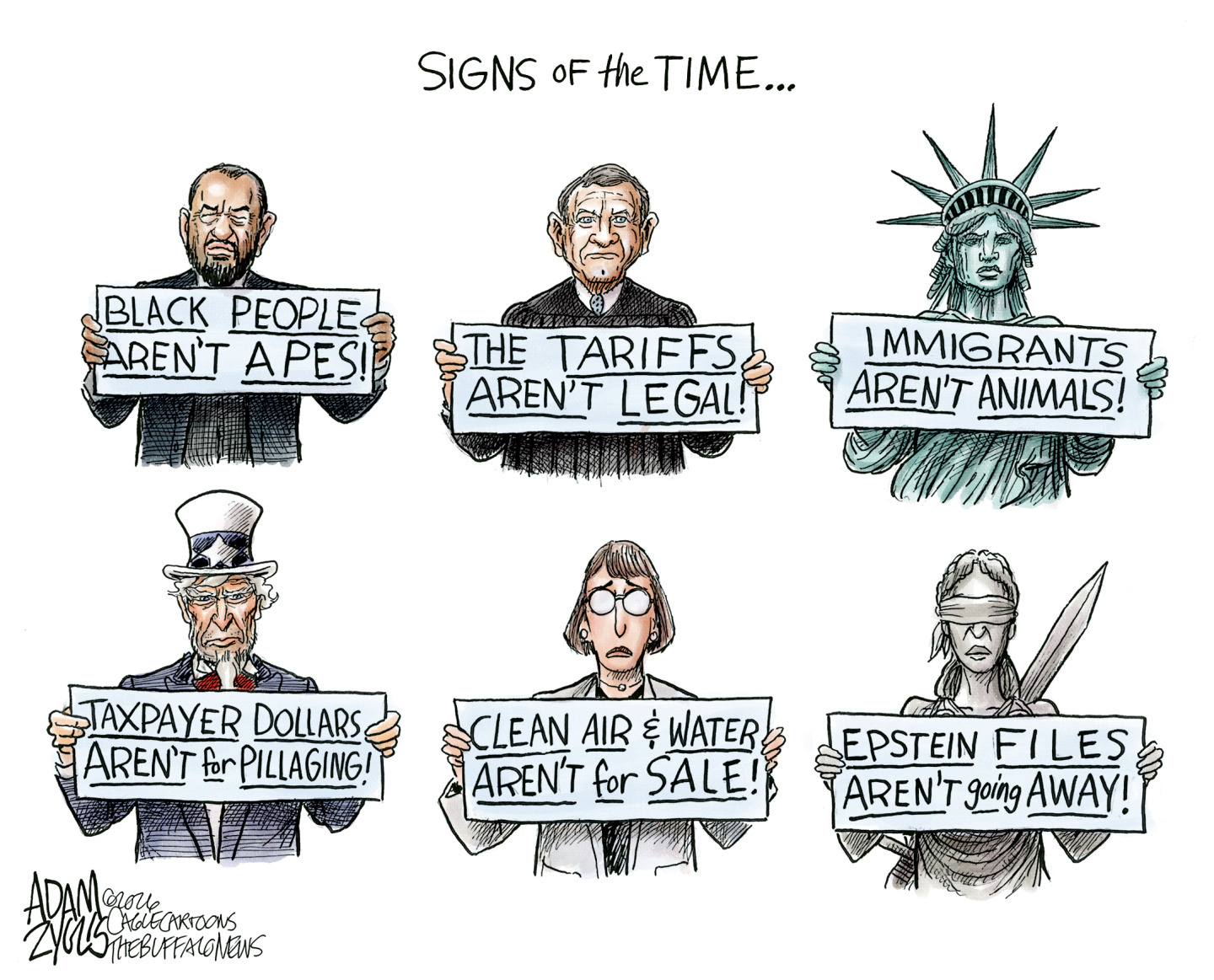 This cartoon is titled &amp;ldquo;Signs of the time&amp;rdquo; and depicts six different people holding signs. The first is Rep. Al Green and his sign reads, &amp;ldquo;Black people aren&amp;rsquo;t apes!&amp;rdquo; The next is Chief Justice John Roberts and his reads, &amp;ldquo;The tariffs aren&amp;rsquo;t legal!&amp;rdquo; Next is Lady Liberty and hers says &amp;ldquo;Immigrants aren&amp;rsquo;t animals!&amp;rdquo; Uncle Sam is next and his sign reads, &amp;ldquo;Taxpayer dollars aren&amp;rsquo;t for pillaging!&amp;rdquo; The next is a woman scientist and hers reads, &amp;ldquo;Clean AIr and Water aren&amp;rsquo;t for sale!&amp;rdquo; The final image is Lady Justice and her sign reads, "Epstein files aren&amp;rsquo;t going away!&amp;rdquo;