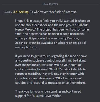 To whomever this finds of interest, I hope this message finds you well. I wanted to share an update about Zapshock and the mod project "Fallout: Nuevo México." The project has been on hold for some time, and Zapshock has decided to step back from active participation in the community. For now, Zapshock won't be available on Discord or any social media platforms. If you need to get in touch regarding the mod or have any questions, please contact myself. I will be taking over the responsibilities and will be your point of contact moving forward. Should Zapshock decide to return to modding, they will only stay in touch with close friends and developers ONLY. I will also post updates and respond to messages once they return. Thank you for your understanding and continued support for Fallout: Nuevo México