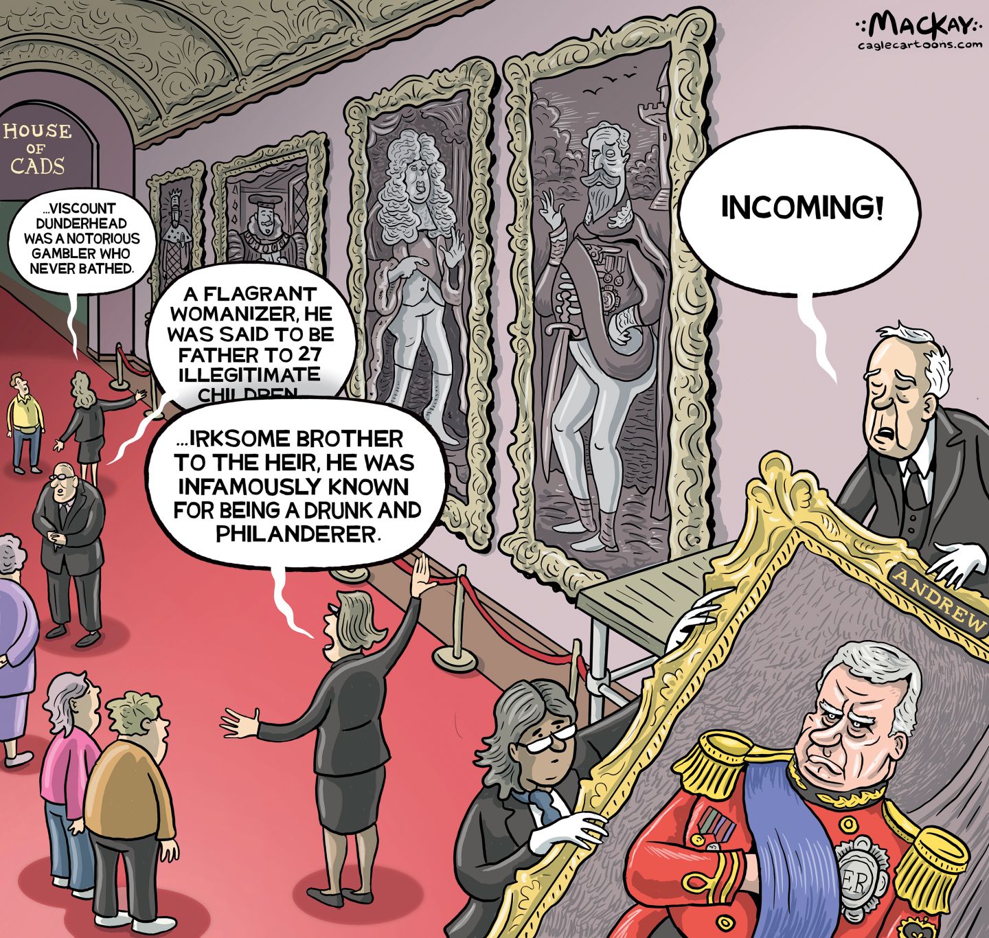 
                                This political cartoon takes place in a British museum named the “House of Cads.” Large portraits of various royal figures hang on the wall as the docents describe each to people visiting the museum as follows:, “Viscount dunderhead was a notorious gambler who never bathed” and “A flagrant womanizer, he was said to be father to 27 illegitimate children” and “..irksome brother to the heir, he was infamously known for being a drunk and a philanderer.” At right, a man is carrying a portrait of an angry-looking Prince Andrew and says, “Incoming!”
                            