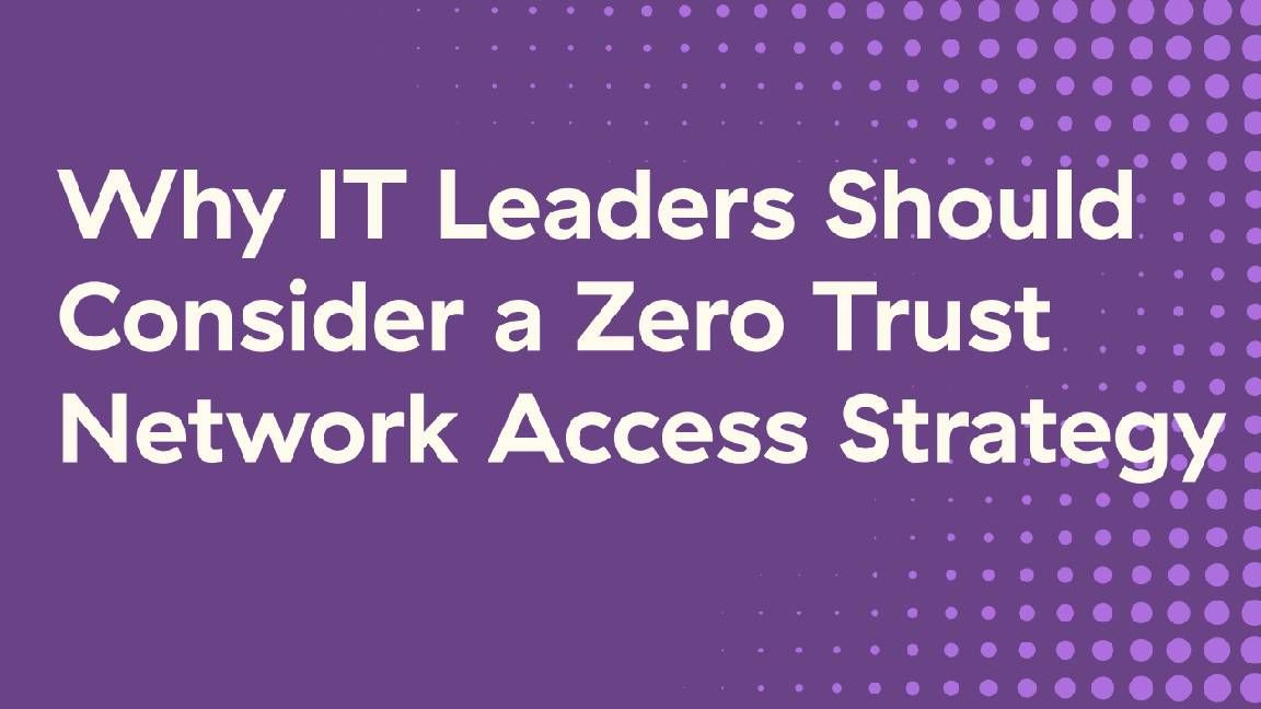 Why IT leaders should consider a zero trust network access (ZTNA) strategy