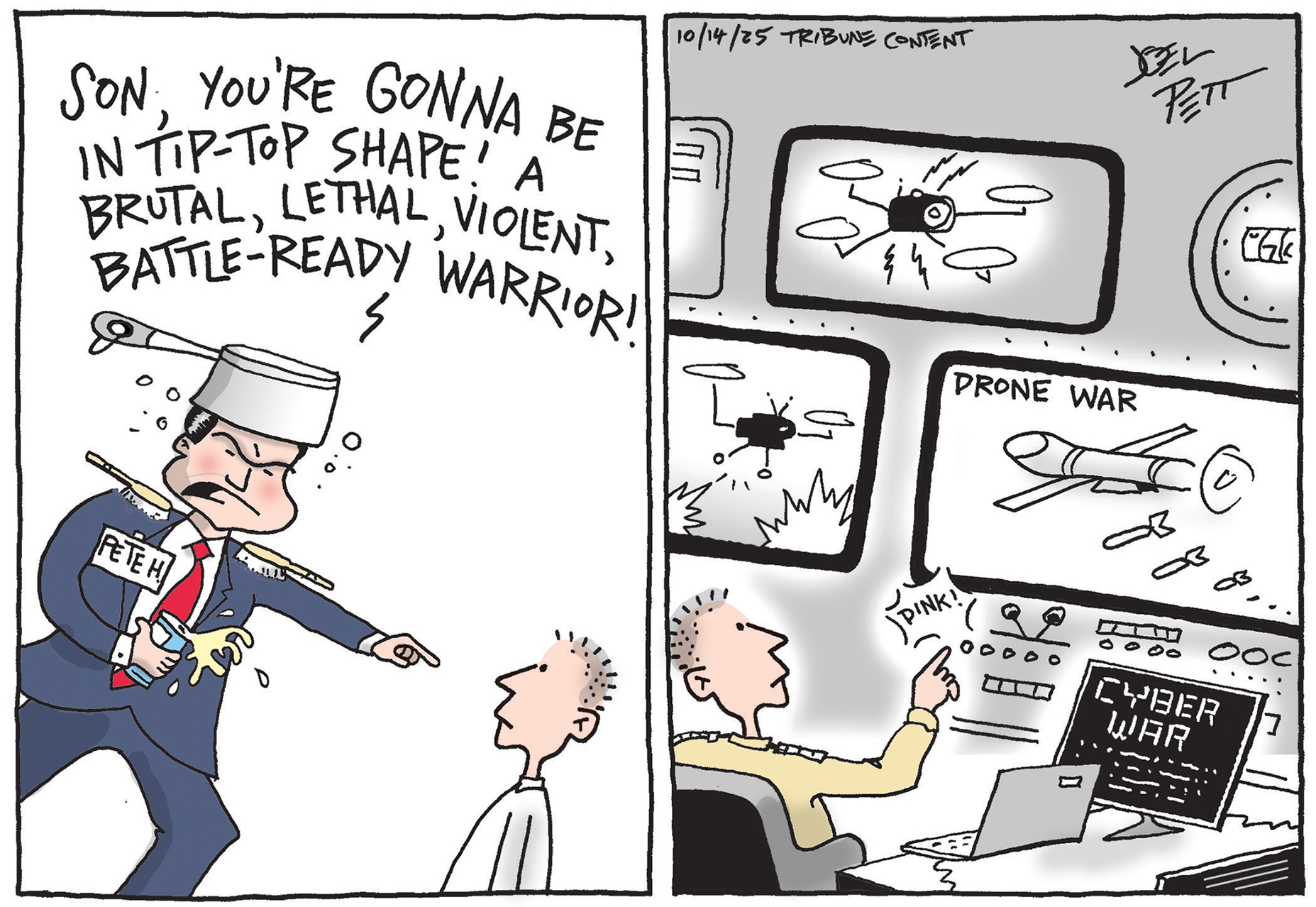 This editorial cartoon has two panels. The left panel depicts Pete Hegseth as a beer-swilling idiot with a pot on his head. He points at a young man and says, &amp;ldquo;Son, you&amp;rsquo;re gonna be in tip-top shape! A brutal, lethal, violent, battle-ready warrior!&amp;rdquo; In the next panel, the same young man sits at a military command post with monitors showing drones and a laptop that reads &amp;ldquo;Cyber War.&amp;rdquo; All the young man has to do is press a button to fight the war.