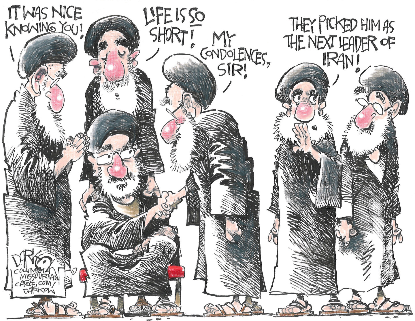 This cartoon depicts a group of men dressed in Iranian religious clothing. They are shaking hands with another man who is in a chair. To the man in the chair they say, &amp;ldquo;It was nice knowing you!&amp;rdquo; &amp;ldquo;Life is so short!&amp;rdquo; &amp;ldquo;My condolences, sir!&amp;rdquo; One of the men whispers to another and says, &amp;ldquo;They picked him as the next leader of Iran!&amp;rdquo;