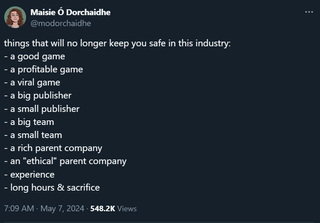 things that will no longer keep you safe in this industry: - a good game - a profitable game - a viral game - a big publisher - a small publisher - a big team - a small team - a rich parent company - an "ethical" parent company - experience - long hours & sacrifice