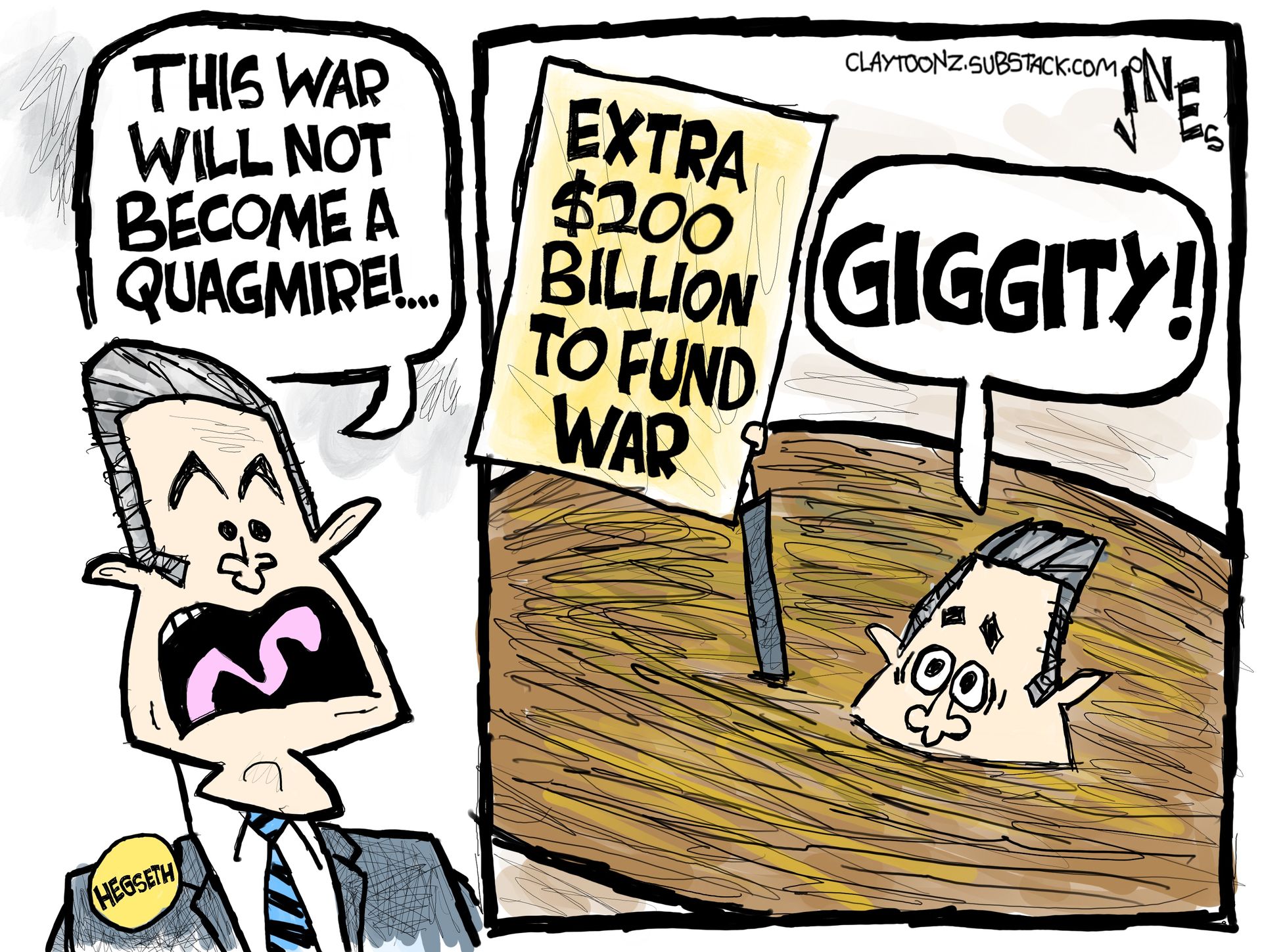 
                                This is a two panel cartoon depicting Pete Hegseth on both sides. On the left, he says, “This war will not become a quagmire!” In the right panel, Hegseth has sunk into quicksand and says “GIGGITY!” as he holds up a sign that reads, “Extra $200 billion to fund war.”
                            