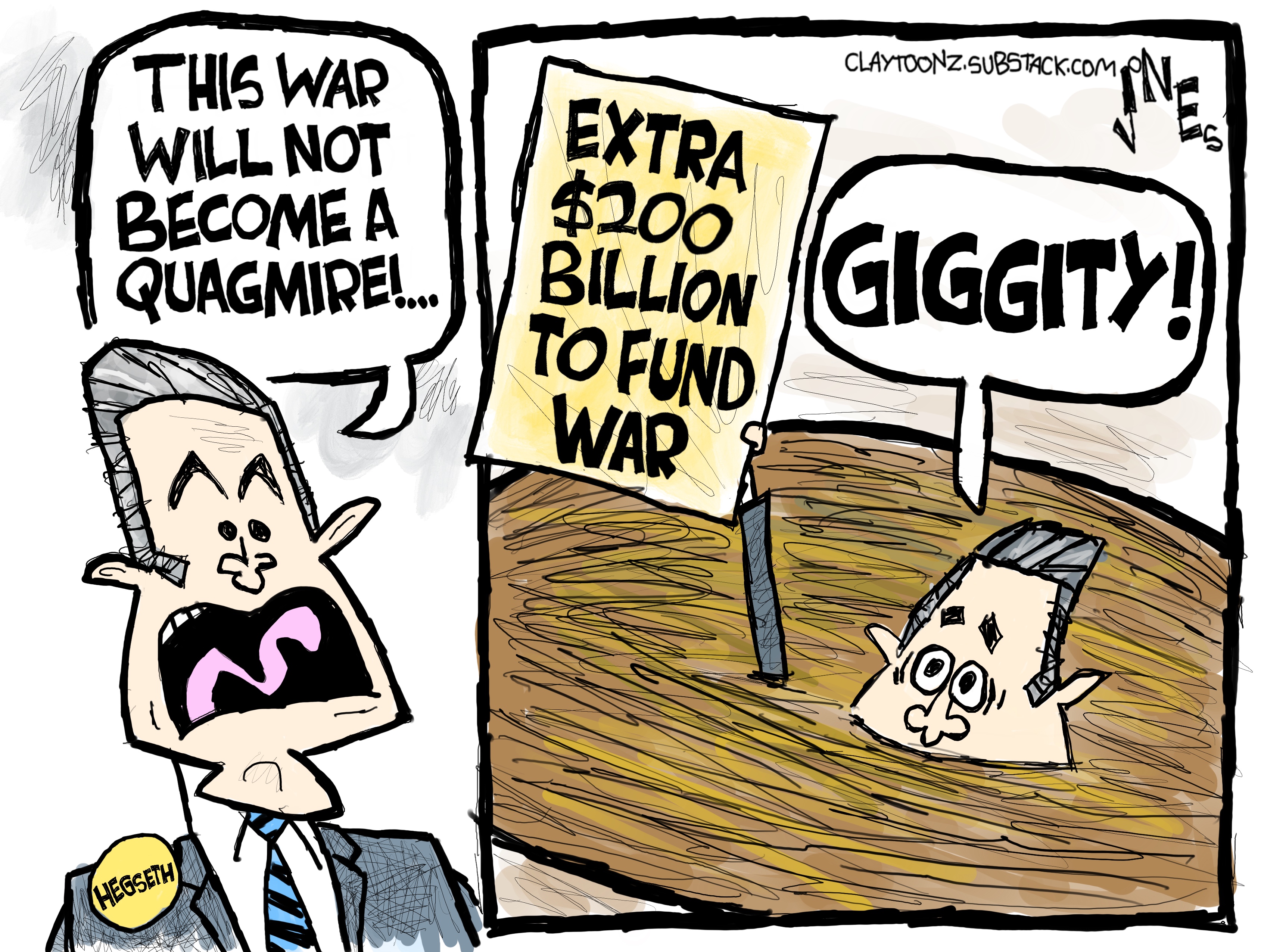 This is a two panel cartoon depicting Pete Hegseth on both sides. On the left, he says, &amp;ldquo;This war will not become a quagmire!&amp;rdquo; In the right panel, Hegseth has sunk into quicksand and says &amp;ldquo;GIGGITY!&amp;rdquo; as he holds up a sign that reads, &amp;ldquo;Extra $200 billion to fund war.&amp;rdquo;