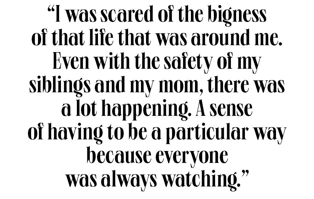 i was scared of the bigness of that life that was around me even with the safety of my siblings and my mom, there was a lot happening a sense of having to be a particular way because everyone was always watching
