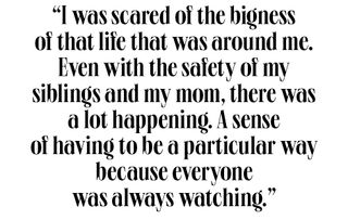 i was scared of the bigness of that life that was around me even with the safety of my siblings and my mom, there was a lot happening a sense of having to be a particular way because everyone was always watching