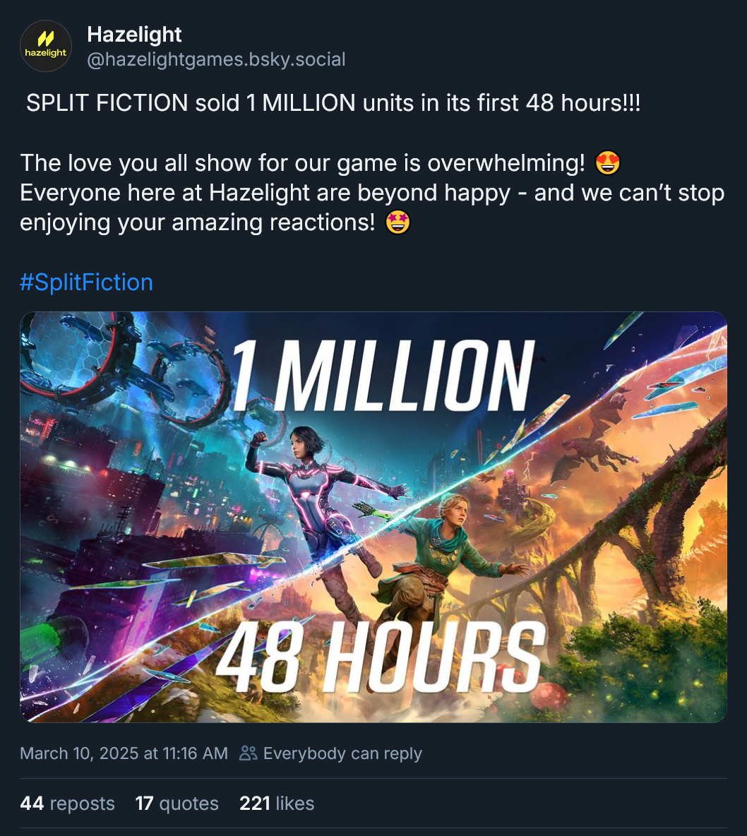 Split Fiction sold 1 million units in its first 48 hours!!! The love you all show for our game is overwhelming! Everyone here at Hazelight are beyond happy - and we can't stop enjoying your amazing reactions!