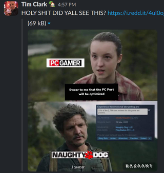 A screenshot of the PC Gamer slack, where Tim Clark has said "HOLY SHIT DID YALL SEE THIS?" with an uploaded image of a meme where Ellie from The Last of Us, labelled as PC Gamer, says "Swear to me that the PC Port will be optimized." Joel, labelled Naughty Dog, says, "I swear." Near Joel's head is inserted a cropped screenshot of the Steam page for The Last of Us Part 1 PC port, which has mostly negative reviews.