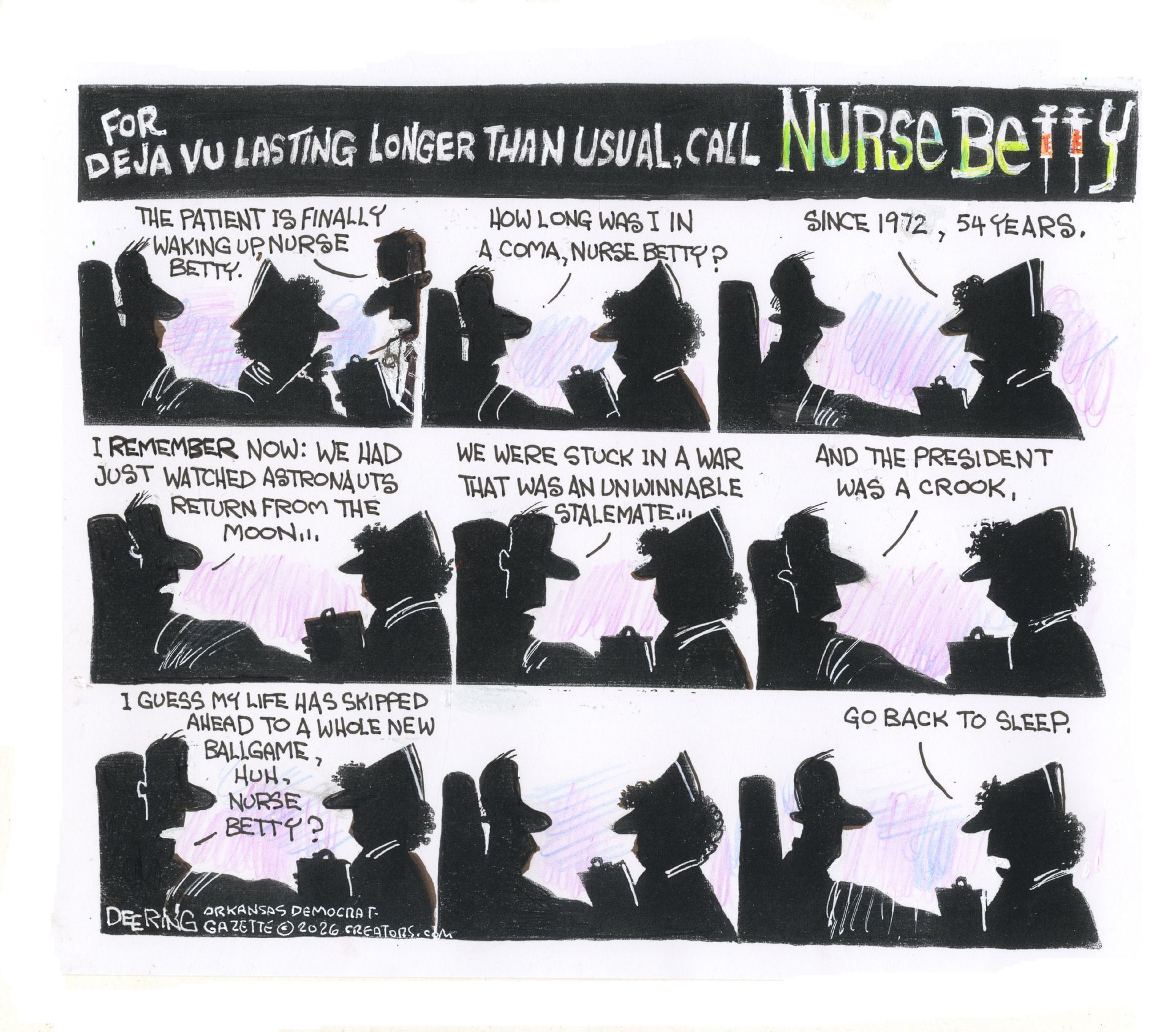 
                                This nine-panel comic is titled: "For déjà vu lasting longer than usual, call Nurse Betty." A male patient wakes from a 54-year coma and asks a nurse how long he has been out. The patient recalls the world of 1972: watching astronauts return from the moon, being stuck in an unwinnable war stalemate, and a president who "was a crook." When the patient asks if life has "skipped ahead to a whole new ballgame," the nurse simply tells them to "Go back to sleep."
                            